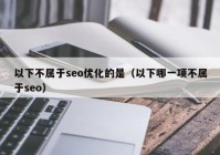 以下不属于seo优化的是（以下哪一项不属于seo）