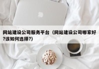 网站建设公司服务平台（网站建设公司哪家好?该如何选择?）