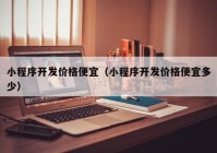 小程序开发价格便宜（小程序开发价格便宜多少）